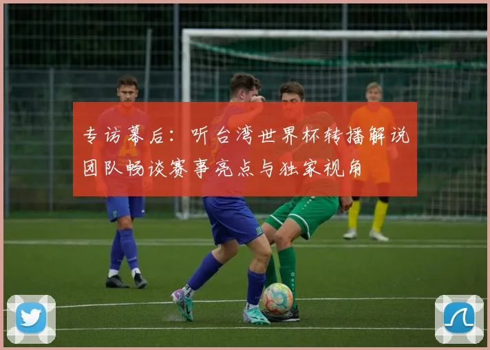 专访幕后：听台湾世界杯转播解说团队畅谈赛事亮点与独家视角