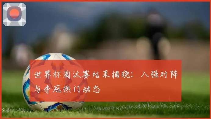 世界杯淘汰赛结果揭晓：八强对阵与夺冠热门动态