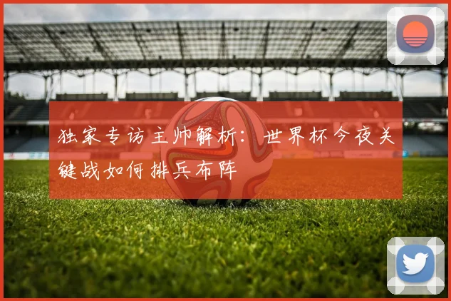 独家专访主帅解析：世界杯今夜关键战如何排兵布阵
