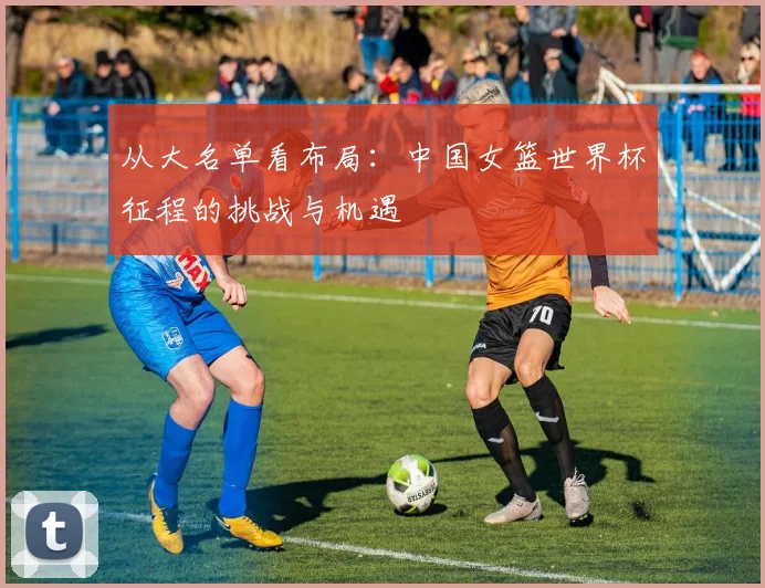 从大名单看布局：中国女篮世界杯征程的挑战与机遇