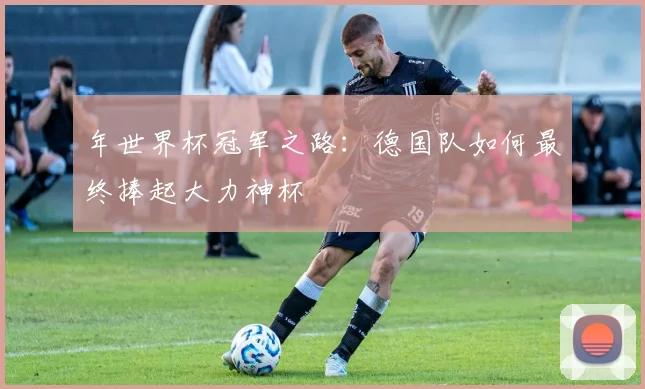 年世界杯冠军之路：德国队如何最终捧起大力神杯