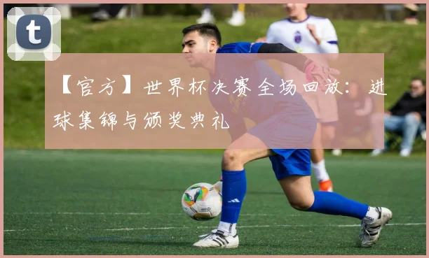 【官方】世界杯决赛全场回放：进球集锦与颁奖典礼