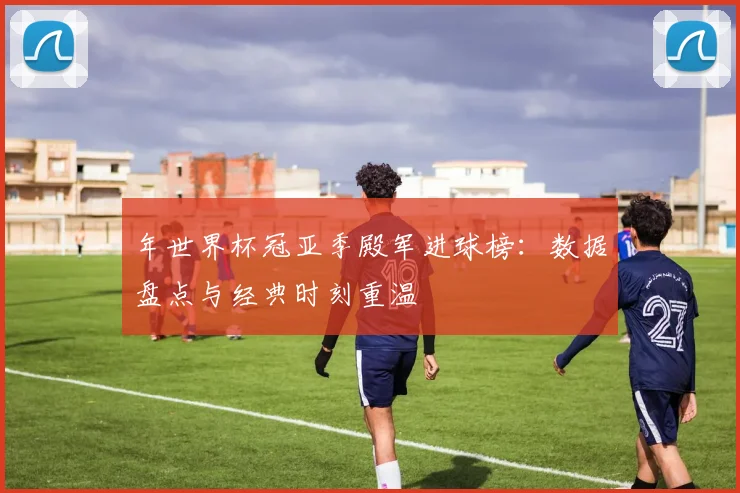年世界杯冠亚季殿军进球榜：数据盘点与经典时刻重温