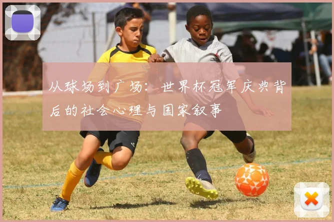 从球场到广场:世界杯冠军庆典背后的社会心理与国家叙事