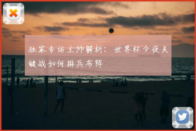 独家专访主帅解析:世界杯今夜关键战如何排兵布阵