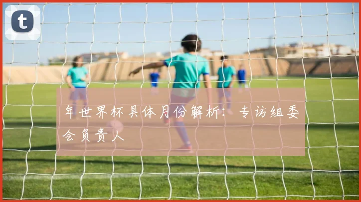 年世界杯具体月份解析：专访组委会负责人