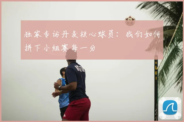 独家专访丹麦核心球员：我们如何拼下小组赛每一分