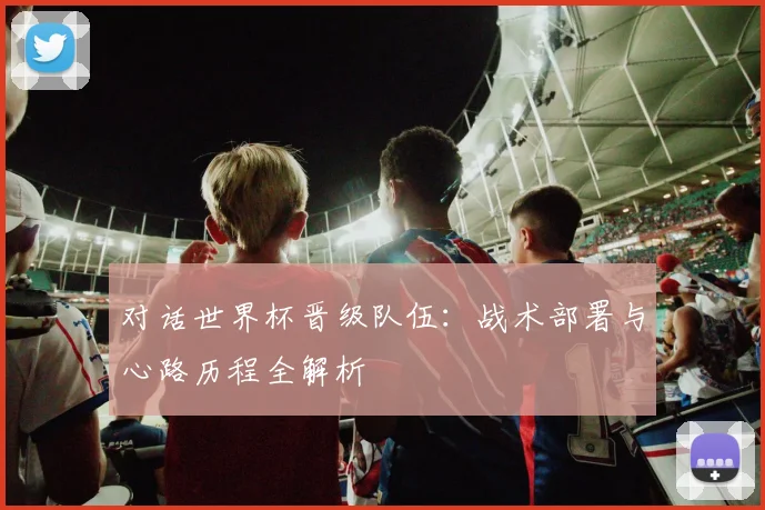 对话世界杯晋级队伍：战术部署与心路历程全解析