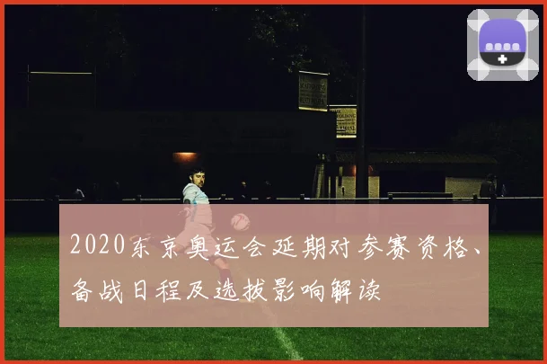 2020东京奥运会延期对参赛资格、备战日程及选拔影响解读