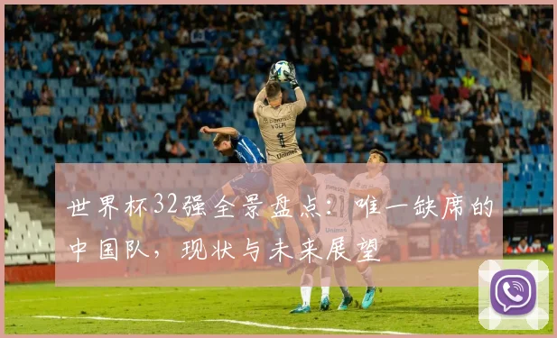 世界杯32强全景盘点：唯一缺席的中国队，现状与未来展望