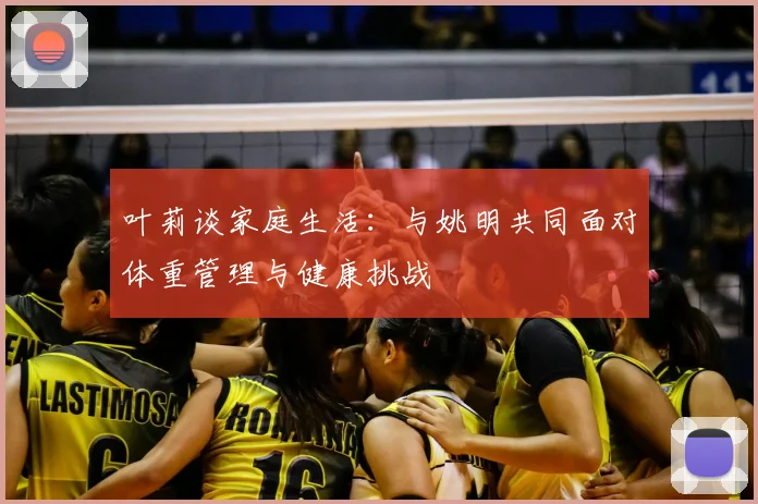 叶莉谈家庭生活：与姚明共同面对体重管理与健康挑战