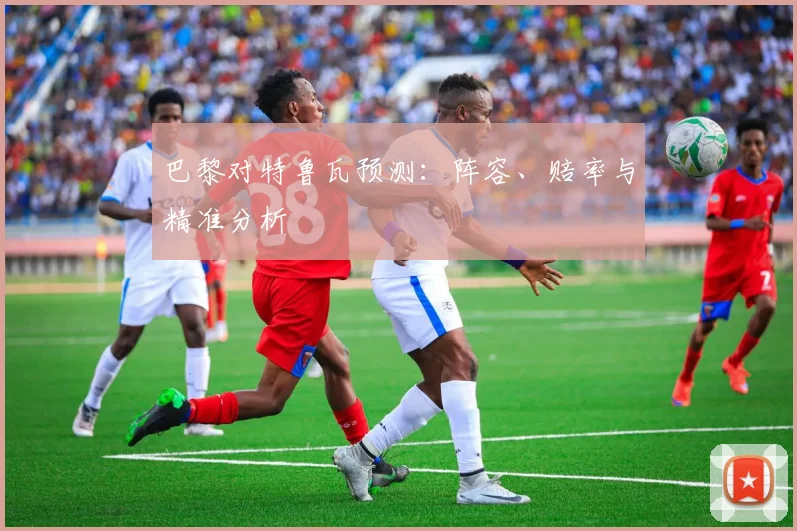 巴黎对特鲁瓦预测:阵容、赔率与精准分析