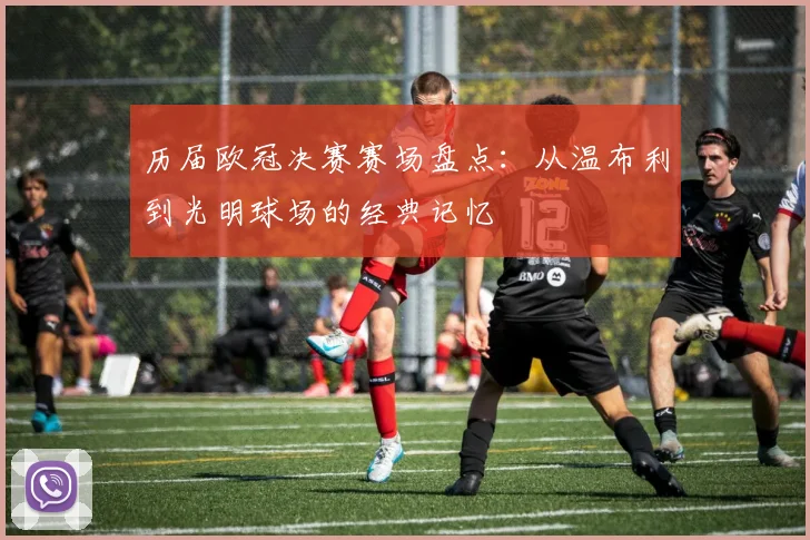 历届欧冠决赛赛场盘点：从温布利到光明球场的经典记忆