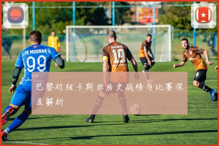 巴黎对纽卡斯尔历史战绩与比赛深度解析