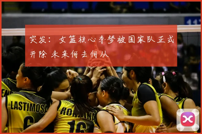 突发：女篮核心李梦被国家队正式开除 未来何去何从