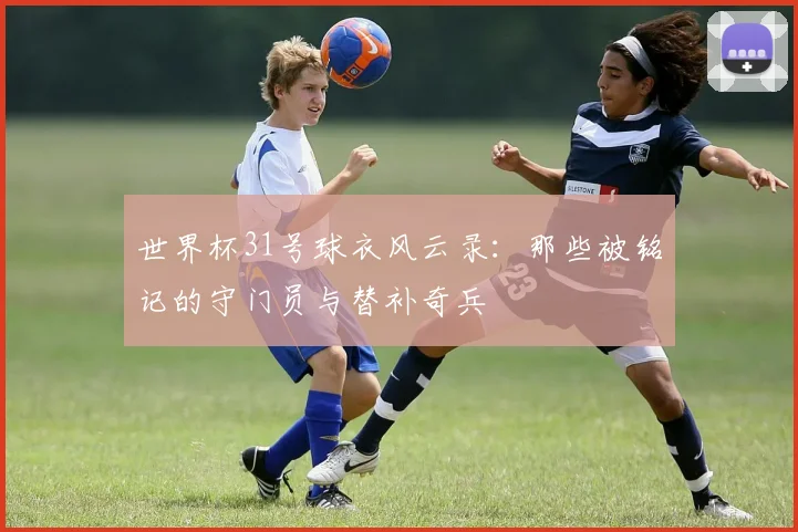 世界杯31号球衣风云录：那些被铭记的守门员与替补奇兵