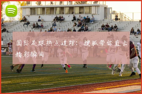 国际足球热点追踪：搜狐带你直击精彩瞬间