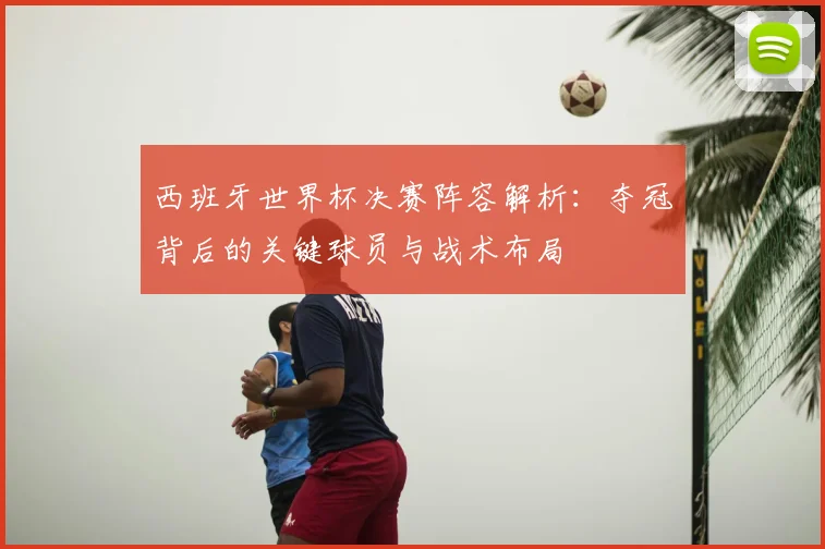 西班牙世界杯决赛阵容解析：夺冠背后的关键球员与战术布局