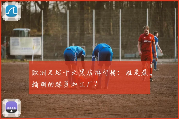 欧洲足坛十大黑店排行榜:谁是最精明的球员加工厂?